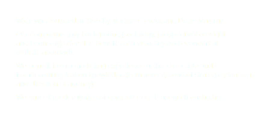 Wide was founded in 1999 by Martine Clerckx and Denis Maigray. Our complementary background (sociology, prospective/foresight and economy) offers the benefits of a visionary and economical realistic approach. We benefit from a marketing experience at the client side and from a communication knowledge (commercial, head of strategic planning and direction of agency). We have three territories of competences that enrich eachother.